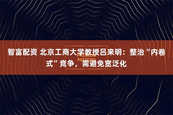 智富配资 北京工商大学教授吕来明：整治“内卷式”竞争，需避免宽泛化