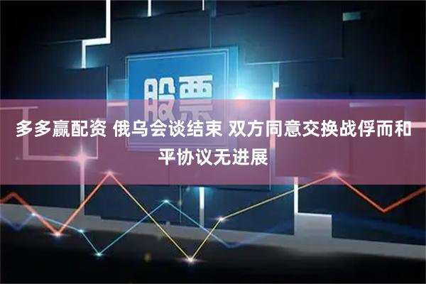 多多赢配资 俄乌会谈结束 双方同意交换战俘而和平协议无进展