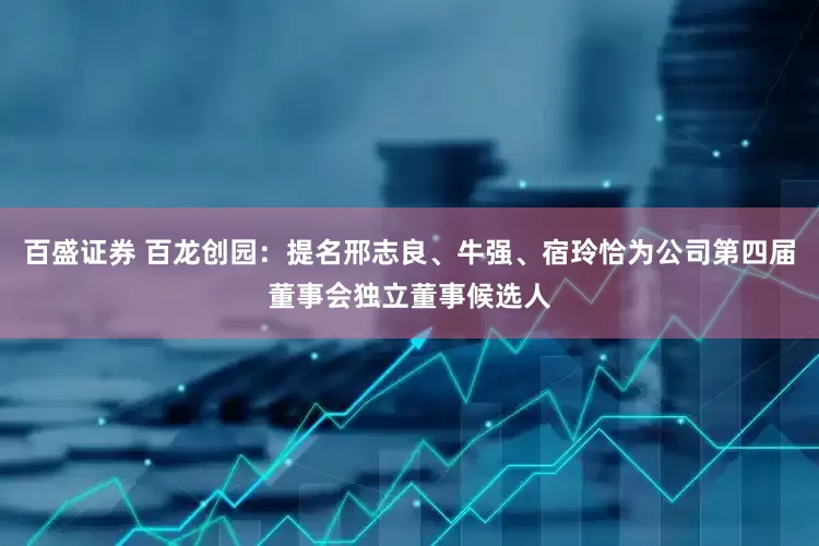 百盛证券 百龙创园：提名邢志良、牛强、宿玲恰为公司第四届董事会独立董事候选人