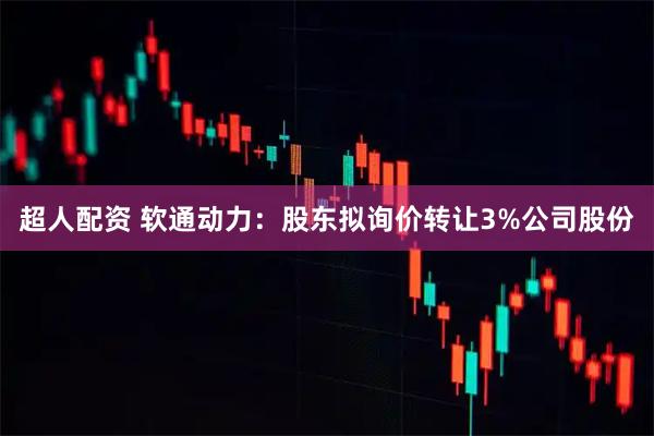 超人配资 软通动力：股东拟询价转让3%公司股份