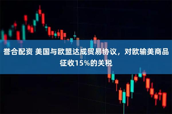 誉合配资 美国与欧盟达成贸易协议，对欧输美商品征收15%的关税
