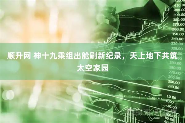顺升网 神十九乘组出舱刷新纪录，天上地下共筑太空家园