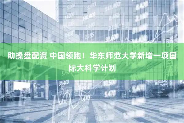 助操盘配资 中国领跑！华东师范大学新增一项国际大科学计划