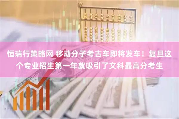 恒瑞行策略网 移动分子考古车即将发车！复旦这个专业招生第一年就吸引了文科最高分考生