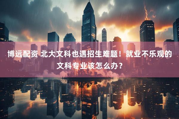 博远配资 北大文科也遇招生难题！就业不乐观的文科专业该怎么办？