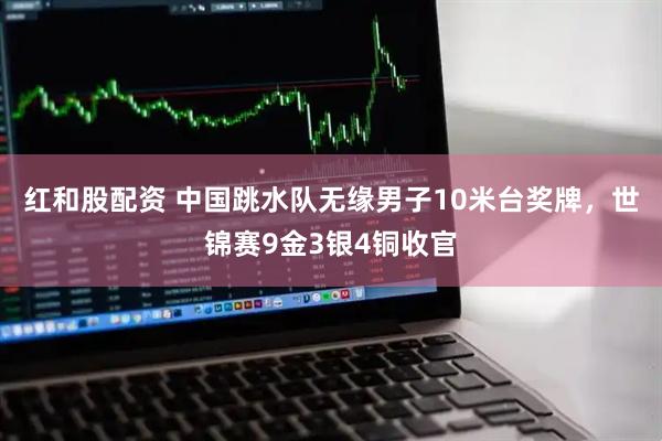红和股配资 中国跳水队无缘男子10米台奖牌，世锦赛9金3银4铜收官