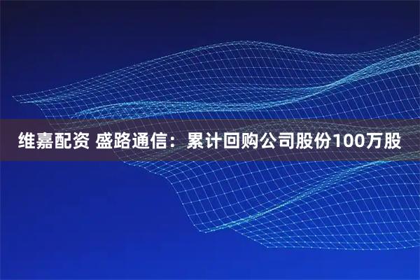维嘉配资 盛路通信：累计回购公司股份100万股