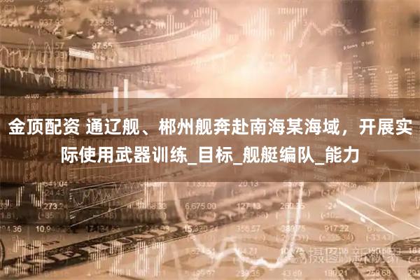 金顶配资 通辽舰、郴州舰奔赴南海某海域，开展实际使用武器训练_目标_舰艇编队_能力