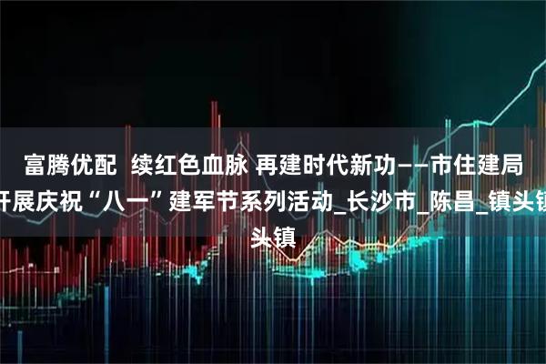 富腾优配  续红色血脉 再建时代新功——市住建局开展庆祝“八一”建军节系列活动_长沙市_陈昌_镇头镇