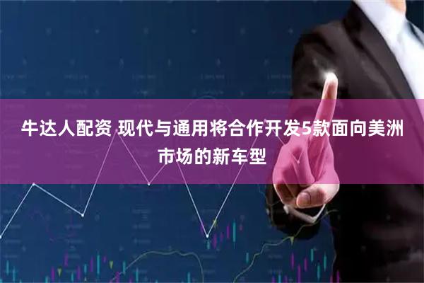 牛达人配资 现代与通用将合作开发5款面向美洲市场的新车型