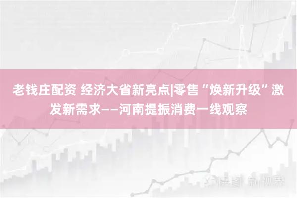 老钱庄配资 经济大省新亮点|零售“焕新升级”激发新需求——河南提振消费一线观察
