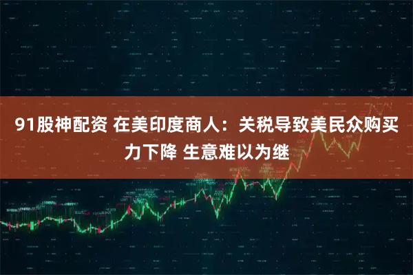 91股神配资 在美印度商人：关税导致美民众购买力下降 生意难以为继