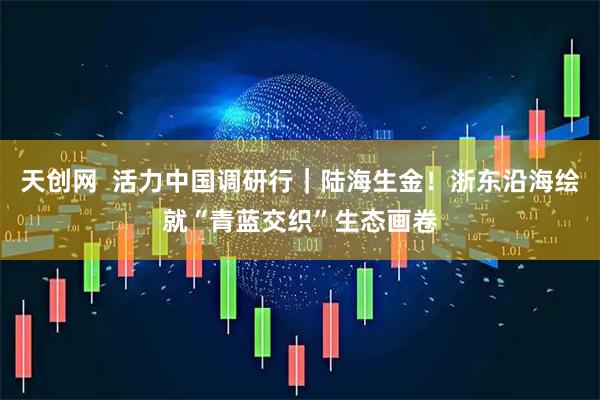 天创网  活力中国调研行｜陆海生金！浙东沿海绘就“青蓝交织”生态画卷