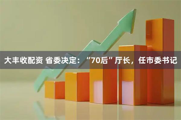 大丰收配资 省委决定：“70后”厅长，任市委书记