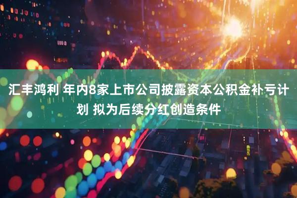 汇丰鸿利 年内8家上市公司披露资本公积金补亏计划 拟为后续分红创造条件