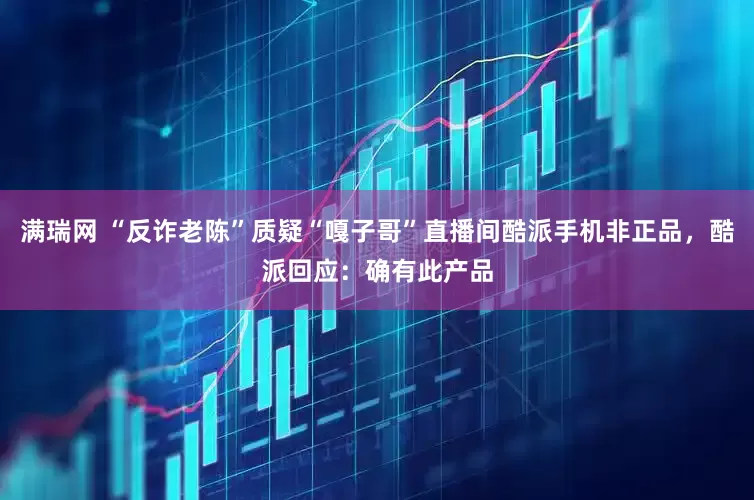 满瑞网 “反诈老陈”质疑“嘎子哥”直播间酷派手机非正品，酷派回应：确有此产品