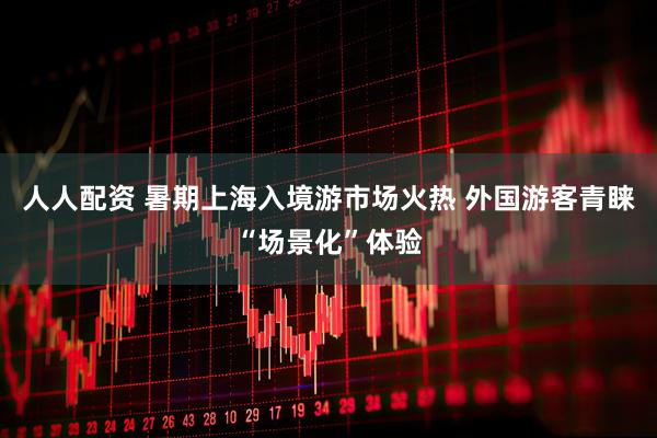 人人配资 暑期上海入境游市场火热 外国游客青睐“场景化”体验