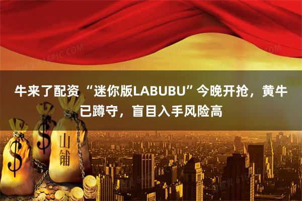 牛来了配资 “迷你版LABUBU”今晚开抢，黄牛已蹲守，盲目入手风险高