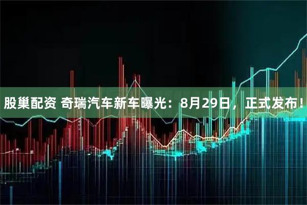 股巢配资 奇瑞汽车新车曝光：8月29日，正式发布！