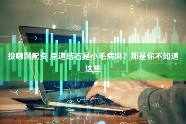 投哪网配资 尿道结石是小毛病吗？那是你不知道这些
