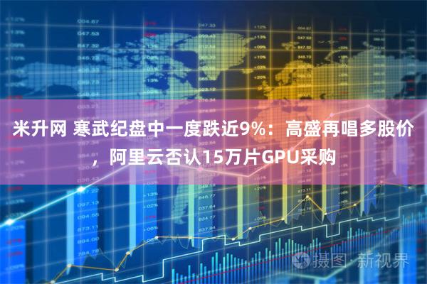 米升网 寒武纪盘中一度跌近9%：高盛再唱多股价，阿里云否认15万片GPU采购