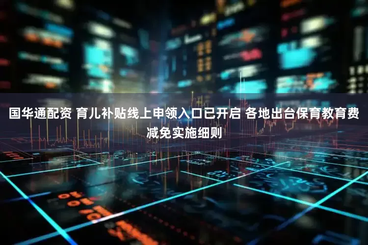 国华通配资 育儿补贴线上申领入口已开启 各地出台保育教育费减免实施细则