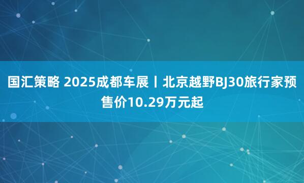 国汇策略 2025成都车展丨北京越野BJ30旅行家预售价10.29万元起