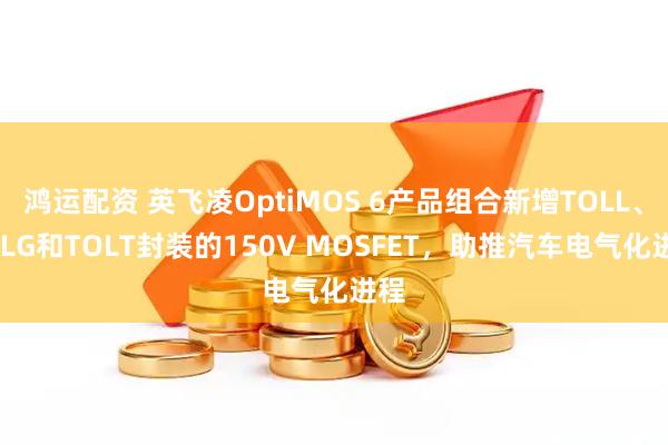鸿运配资 英飞凌OptiMOS 6产品组合新增TOLL、TOLG和TOLT封装的150V MOSFET，助推汽车电气化进程