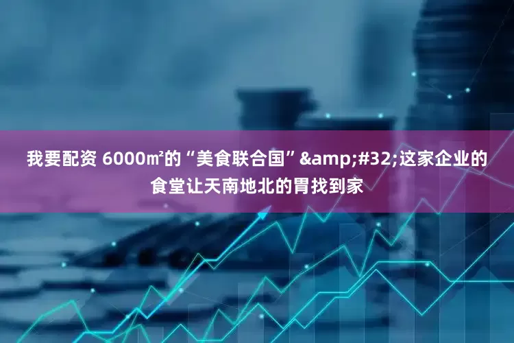 我要配资 6000㎡的“美食联合国”&#32;这家企业的食堂让天南地北的胃找到家