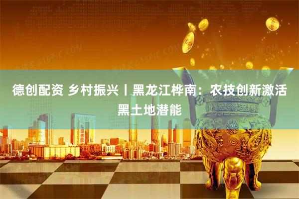 德创配资 乡村振兴丨黑龙江桦南：农技创新激活黑土地潜能