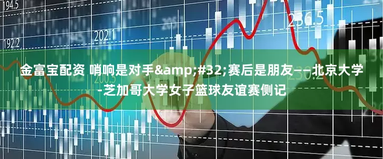 金富宝配资 哨响是对手&#32;赛后是朋友——北京大学-芝加哥大学女子篮球友谊赛侧记