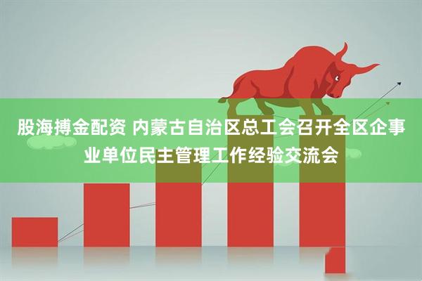 股海搏金配资 内蒙古自治区总工会召开全区企事业单位民主管理工作经验交流会