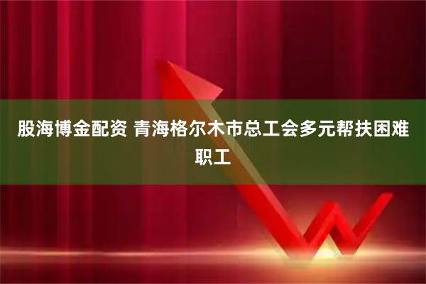 股海博金配资 青海格尔木市总工会多元帮扶困难职工