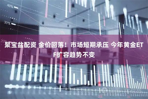 聚宝盆配资 金价回落！市场短期承压 今年黄金ETF扩容趋势不变