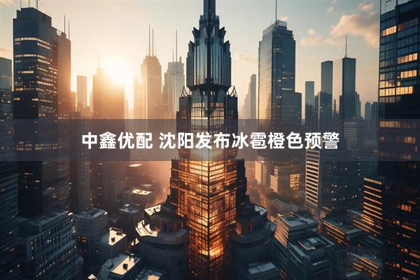 中鑫优配 沈阳发布冰雹橙色预警