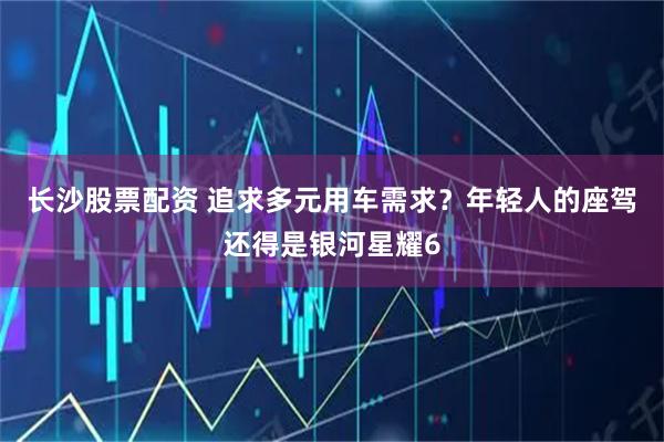 长沙股票配资 追求多元用车需求？年轻人的座驾还得是银河星耀6