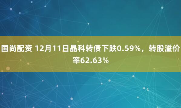 国尚配资 12月11日晶科转债下跌0.59%，转股溢价率62.63%